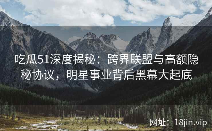 吃瓜51深度揭秘：跨界联盟与高额隐秘协议，明星事业背后黑幕大起底