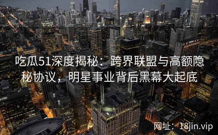 吃瓜51深度揭秘：跨界联盟与高额隐秘协议，明星事业背后黑幕大起底