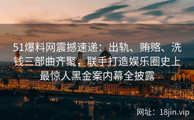 51爆料网震撼速递：出轨、贿赂、洗钱三部曲齐聚，联手打造娱乐圈史上最惊人黑金案内幕全披露