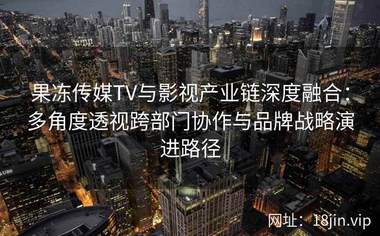 果冻传媒TV与影视产业链深度融合：多角度透视跨部门协作与品牌战略演进路径
