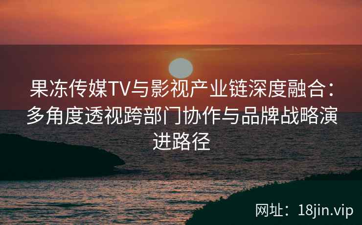 果冻传媒TV与影视产业链深度融合：多角度透视跨部门协作与品牌战略演进路径