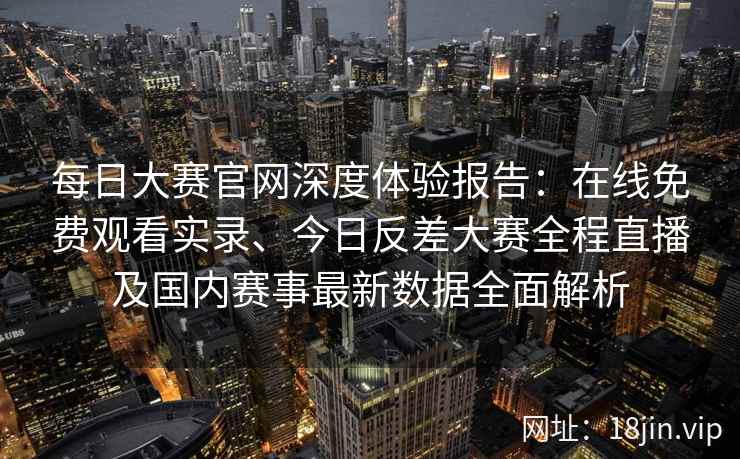 每日大赛官网深度体验报告：在线免费观看实录、今日反差大赛全程直播及国内赛事最新数据全面解析