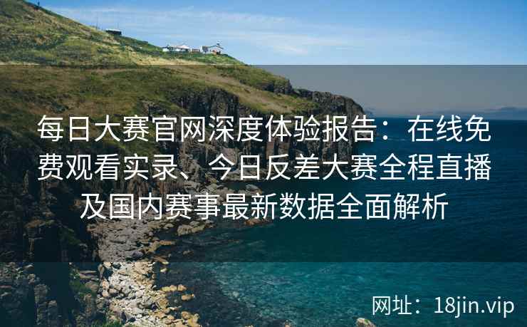 每日大赛官网深度体验报告：在线免费观看实录、今日反差大赛全程直播及国内赛事最新数据全面解析