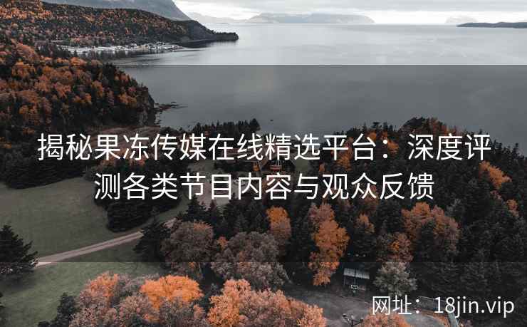揭秘果冻传媒在线精选平台：深度评测各类节目内容与观众反馈