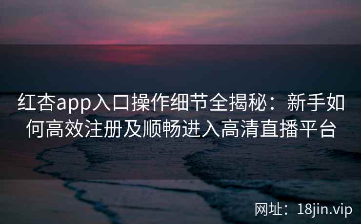 红杏app入口操作细节全揭秘：新手如何高效注册及顺畅进入高清直播平台