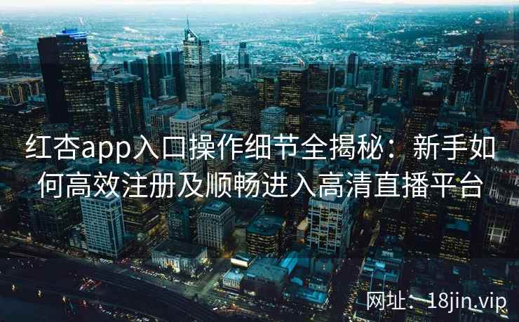 红杏app入口操作细节全揭秘：新手如何高效注册及顺畅进入高清直播平台