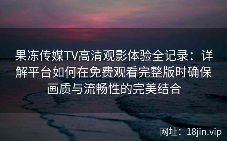 果冻传媒TV高清观影体验全记录：详解平台如何在免费观看完整版时确保画质与流畅性的完美结合