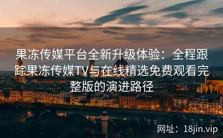 果冻传媒平台全新升级体验：全程跟踪果冻传媒TV与在线精选免费观看完整版的演进路径