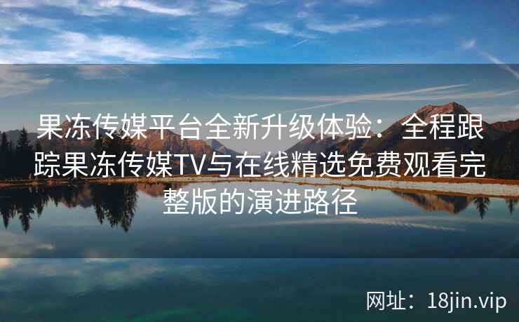 果冻传媒平台全新升级体验：全程跟踪果冻传媒TV与在线精选免费观看完整版的演进路径