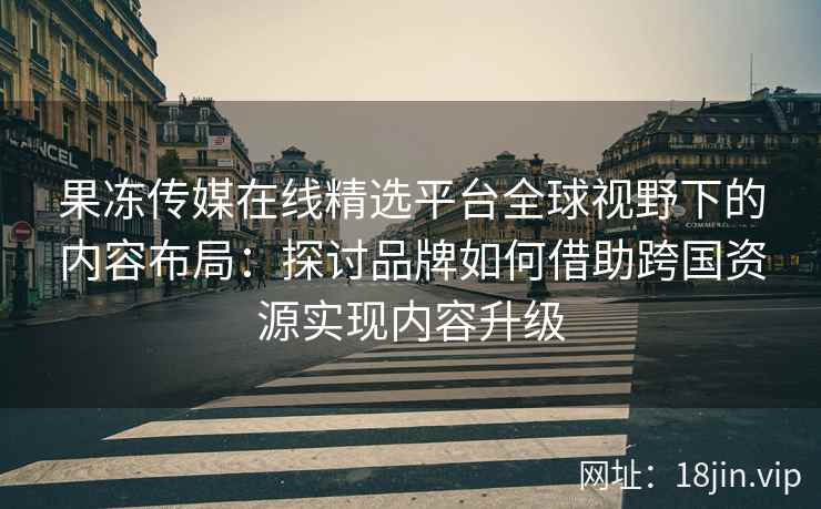 果冻传媒在线精选平台全球视野下的内容布局：探讨品牌如何借助跨国资源实现内容升级