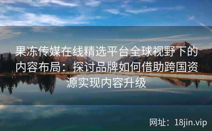 果冻传媒在线精选平台全球视野下的内容布局：探讨品牌如何借助跨国资源实现内容升级