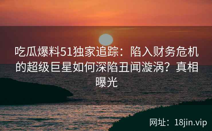 吃瓜爆料51独家追踪：陷入财务危机的超级巨星如何深陷丑闻漩涡？真相曝光