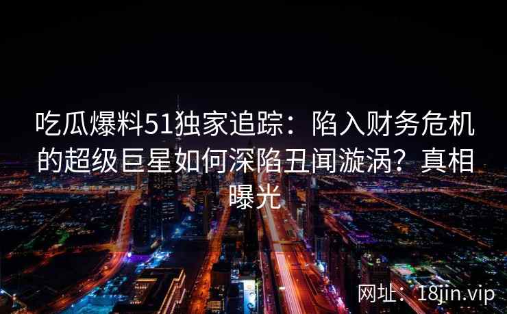 吃瓜爆料51独家追踪：陷入财务危机的超级巨星如何深陷丑闻漩涡？真相曝光