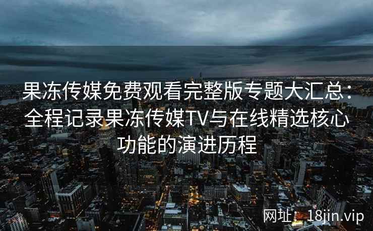 果冻传媒免费观看完整版专题大汇总：全程记录果冻传媒TV与在线精选核心功能的演进历程