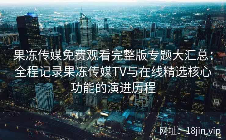 果冻传媒免费观看完整版专题大汇总：全程记录果冻传媒TV与在线精选核心功能的演进历程