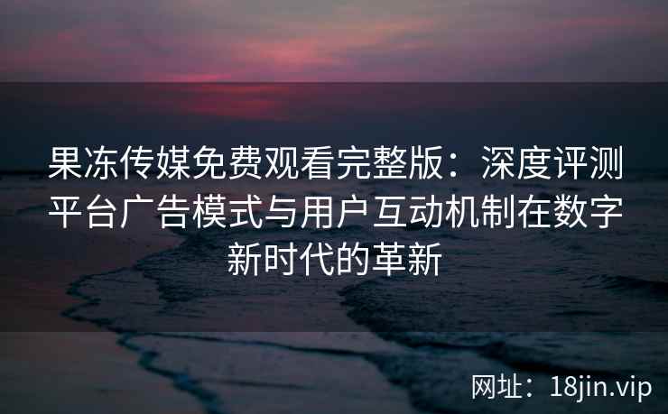 果冻传媒免费观看完整版：深度评测平台广告模式与用户互动机制在数字新时代的革新
