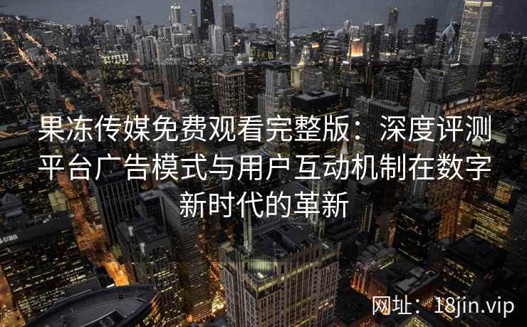 果冻传媒免费观看完整版：深度评测平台广告模式与用户互动机制在数字新时代的革新