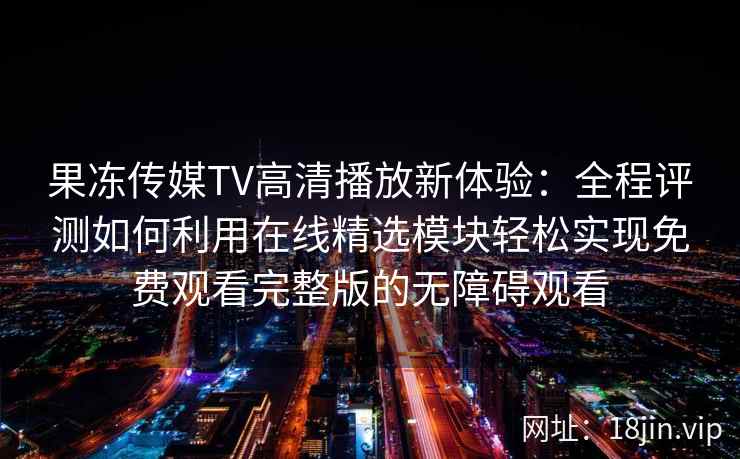 果冻传媒TV高清播放新体验：全程评测如何利用在线精选模块轻松实现免费观看完整版的无障碍观看