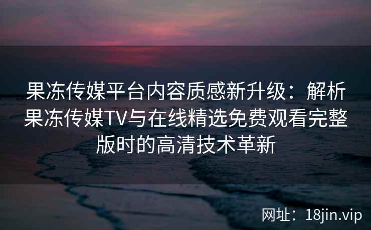 果冻传媒平台内容质感新升级：解析果冻传媒TV与在线精选免费观看完整版时的高清技术革新