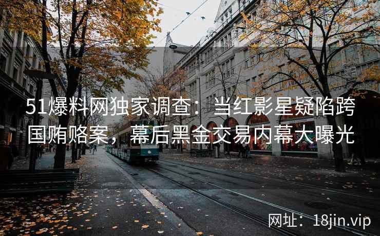 51爆料网独家调查：当红影星疑陷跨国贿赂案，幕后黑金交易内幕大曝光