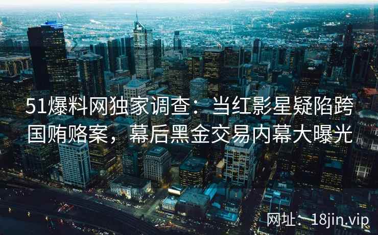51爆料网独家调查：当红影星疑陷跨国贿赂案，幕后黑金交易内幕大曝光