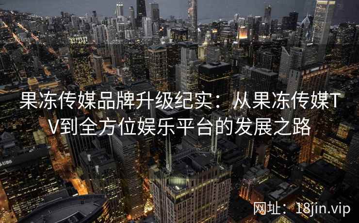 果冻传媒品牌升级纪实：从果冻传媒TV到全方位娱乐平台的发展之路