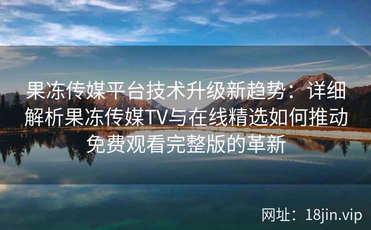 果冻传媒平台技术升级新趋势：详细解析果冻传媒TV与在线精选如何推动免费观看完整版的革新