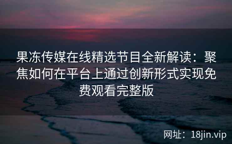果冻传媒在线精选节目全新解读：聚焦如何在平台上通过创新形式实现免费观看完整版