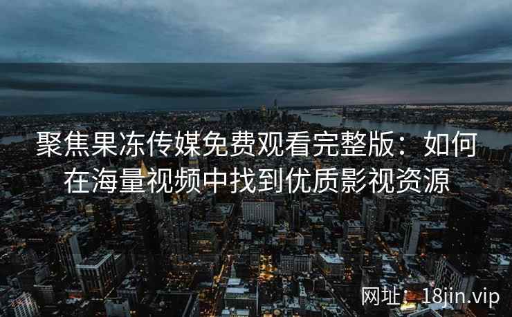 聚焦果冻传媒免费观看完整版：如何在海量视频中找到优质影视资源
