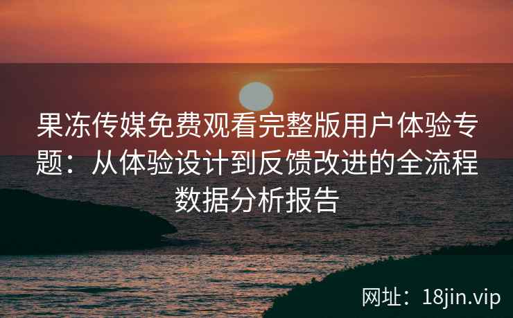 果冻传媒免费观看完整版用户体验专题：从体验设计到反馈改进的全流程数据分析报告