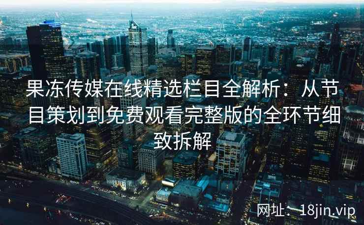 果冻传媒在线精选栏目全解析：从节目策划到免费观看完整版的全环节细致拆解