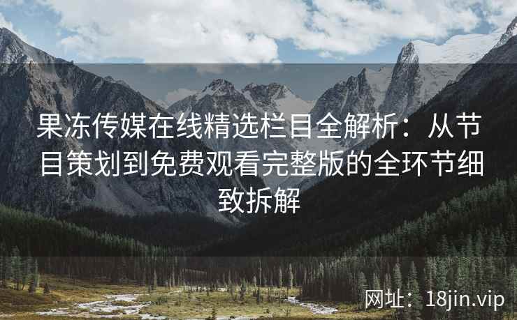 果冻传媒在线精选栏目全解析：从节目策划到免费观看完整版的全环节细致拆解