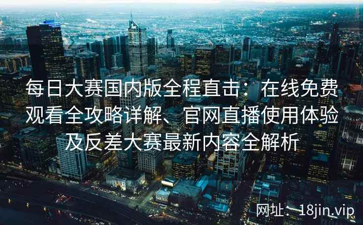每日大赛国内版全程直击：在线免费观看全攻略详解、官网直播使用体验及反差大赛最新内容全解析