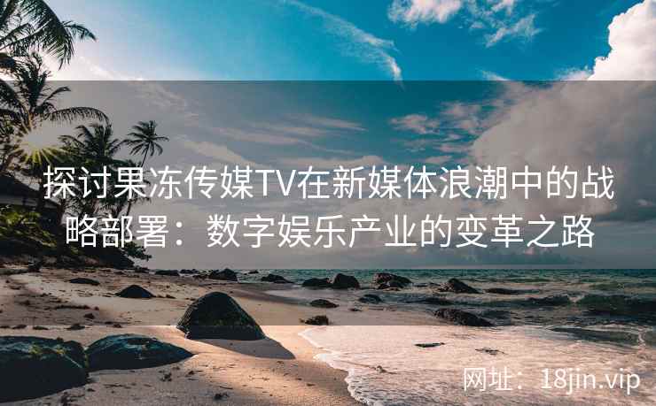 探讨果冻传媒TV在新媒体浪潮中的战略部署：数字娱乐产业的变革之路