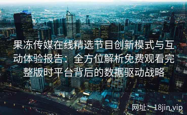 果冻传媒在线精选节目创新模式与互动体验报告：全方位解析免费观看完整版时平台背后的数据驱动战略