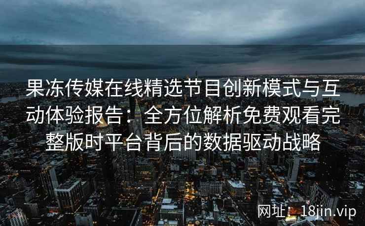果冻传媒在线精选节目创新模式与互动体验报告：全方位解析免费观看完整版时平台背后的数据驱动战略