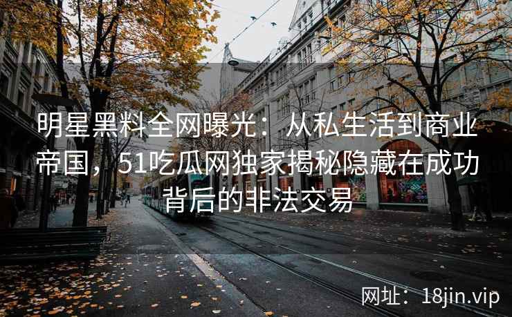 明星黑料全网曝光：从私生活到商业帝国，51吃瓜网独家揭秘隐藏在成功背后的非法交易