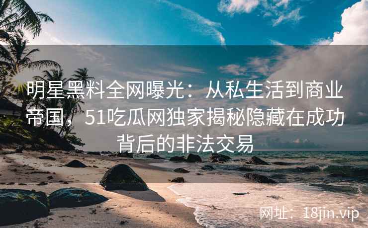 明星黑料全网曝光：从私生活到商业帝国，51吃瓜网独家揭秘隐藏在成功背后的非法交易