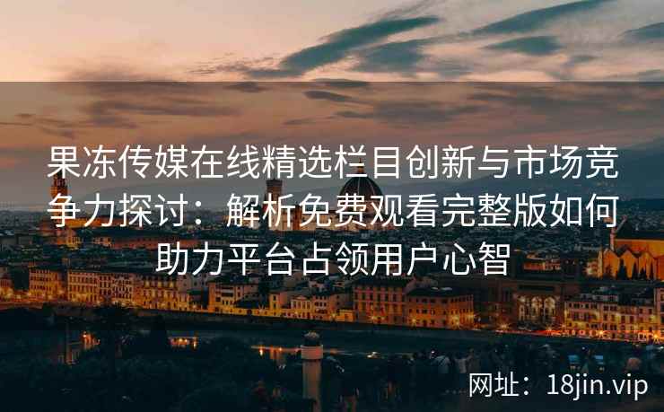 果冻传媒在线精选栏目创新与市场竞争力探讨：解析免费观看完整版如何助力平台占领用户心智