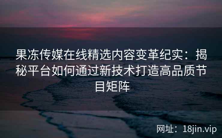 果冻传媒在线精选内容变革纪实：揭秘平台如何通过新技术打造高品质节目矩阵