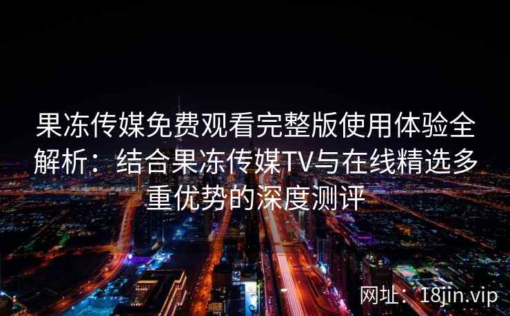 果冻传媒免费观看完整版使用体验全解析：结合果冻传媒TV与在线精选多重优势的深度测评