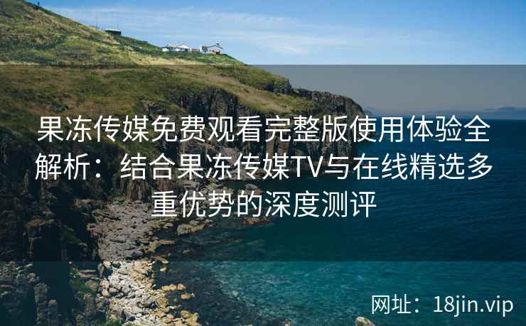 果冻传媒免费观看完整版使用体验全解析：结合果冻传媒TV与在线精选多重优势的深度测评