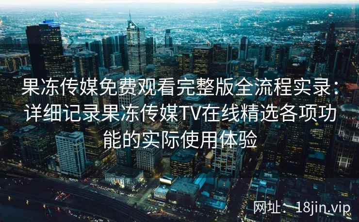 果冻传媒免费观看完整版全流程实录：详细记录果冻传媒TV在线精选各项功能的实际使用体验