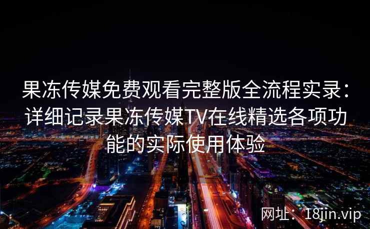 果冻传媒免费观看完整版全流程实录：详细记录果冻传媒TV在线精选各项功能的实际使用体验