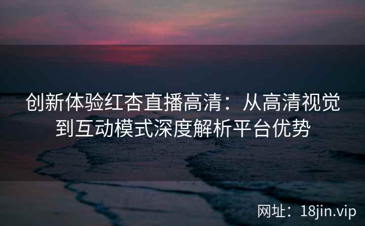 创新体验红杏直播高清：从高清视觉到互动模式深度解析平台优势