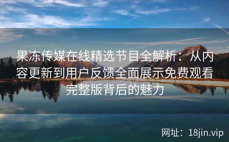 果冻传媒在线精选节目全解析：从内容更新到用户反馈全面展示免费观看完整版背后的魅力
