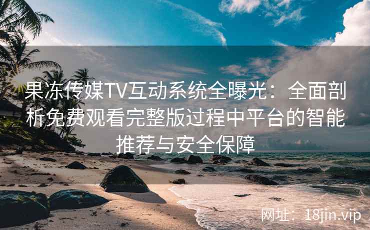 果冻传媒TV互动系统全曝光：全面剖析免费观看完整版过程中平台的智能推荐与安全保障