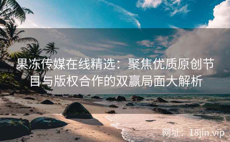 果冻传媒在线精选：聚焦优质原创节目与版权合作的双赢局面大解析