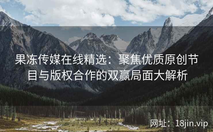 果冻传媒在线精选：聚焦优质原创节目与版权合作的双赢局面大解析