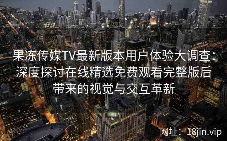 果冻传媒TV最新版本用户体验大调查：深度探讨在线精选免费观看完整版后带来的视觉与交互革新